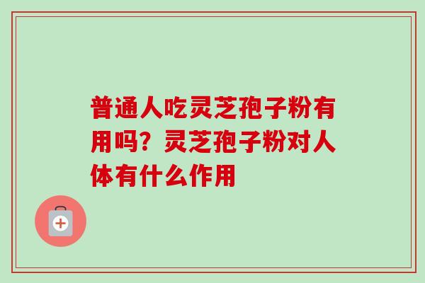 普通人吃灵芝孢子粉有用吗？灵芝孢子粉对人体有什么作用-第1张图片-卓越灵芝孢子粉