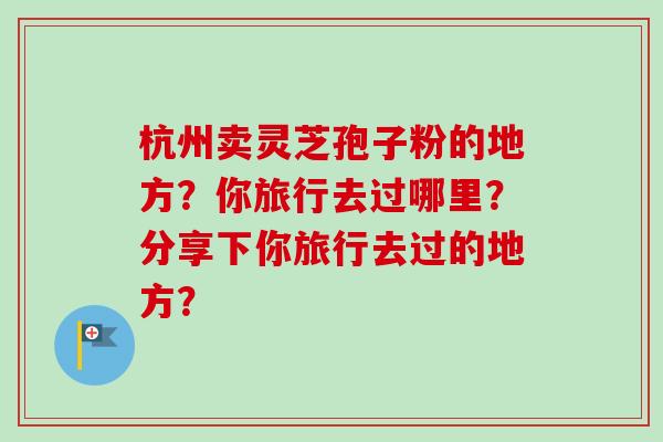 杭州卖灵芝孢子粉的地方?你旅行去过哪里?分享下你旅行去过的地方?-第1张图片-卓越灵芝孢子粉 杭州卖灵芝孢子粉的地方?你旅行去过哪里?分享下你旅行去过的地方?-第1张图片-卓越灵芝孢子粉