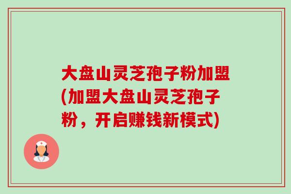 大盘山灵芝孢子粉加盟(加盟大盘山灵芝孢子粉,开启赚钱新模式)-第1张图片-卓越灵芝孢子粉 大盘山灵芝孢子粉加盟(加盟大盘山灵芝孢子粉,开启赚钱新模式)-第1张图片-卓越灵芝孢子粉