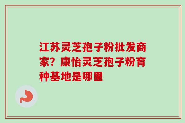 江苏灵芝孢子粉批发商家?康怡灵芝孢子粉育种基地是哪里-第1张图片-卓越灵芝孢子粉 江苏灵芝孢子粉批发商家?康怡灵芝孢子粉育种基地是哪里-第1张图片-卓越灵芝孢子粉