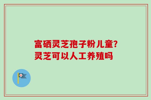 富硒灵芝孢子粉儿童？灵芝可以人工养殖吗-第1张图片-卓越灵芝孢子粉