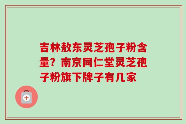 吉林敖东灵芝孢子粉含量？南京同仁堂灵芝孢子粉旗下牌子有几家-第1张图片-卓越灵芝孢子粉
