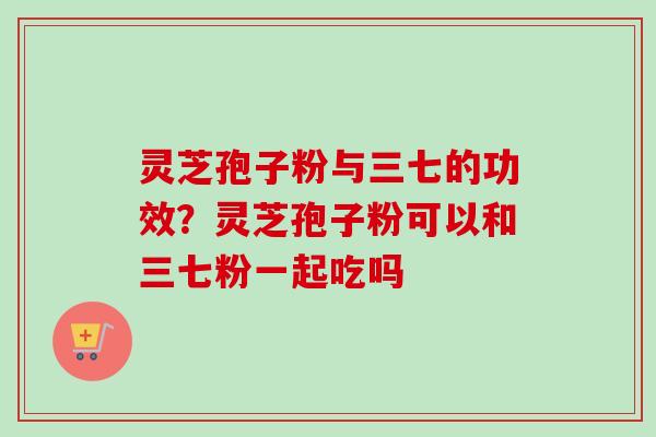 灵芝孢子粉与三七的功效?灵芝孢子粉可以和三七粉一起吃吗-第1张图片-卓越灵芝孢子粉 灵芝孢子粉与三七的功效?灵芝孢子粉可以和三七粉一起吃吗-第1张图片-卓越灵芝孢子粉