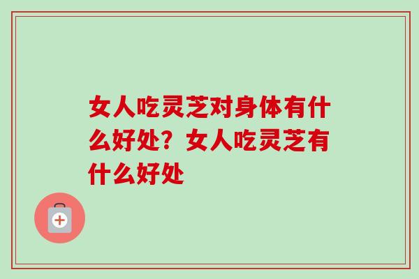 女人吃灵芝对身体有什么好处？女人吃灵芝有什么好处-第1张图片-卓越灵芝孢子粉