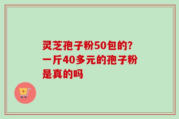 灵芝孢子粉50包的?一斤40多元的孢子粉是真的吗-第1张图片-卓越灵芝孢子粉 灵芝孢子粉50包的?一斤40多元的孢子粉是真的吗-第1张图片-卓越灵芝孢子粉