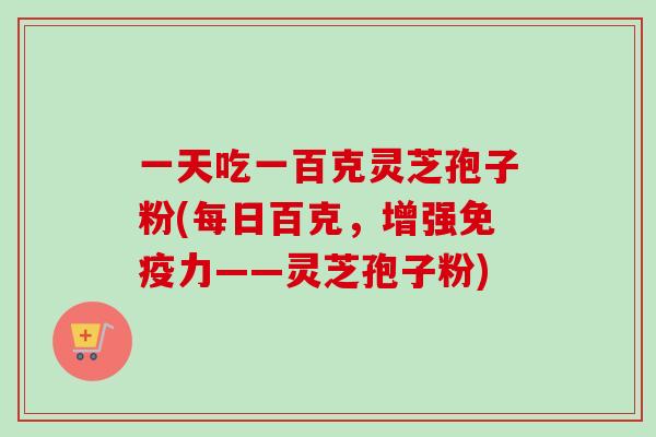 一天吃一百克灵芝孢子粉(每日百克,增强免疫力——灵芝孢子粉)-第1张图片-卓越灵芝孢子粉 一天吃一百克灵芝孢子粉(每日百克,增强免疫力——灵芝孢子粉)-第1张图片-卓越灵芝孢子粉