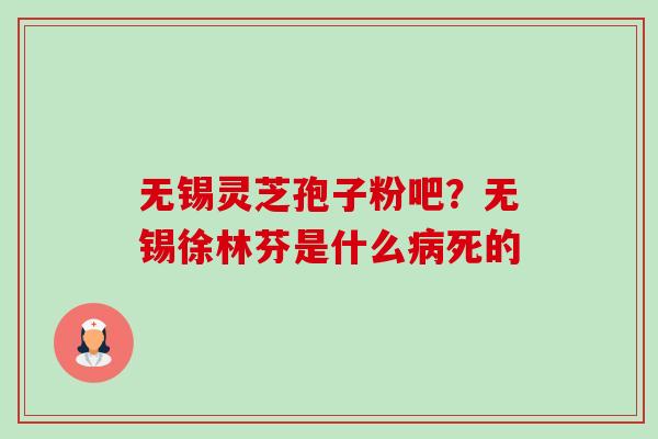 无锡灵芝孢子粉吧？无锡徐林芬是什么病死的-第1张图片-卓越灵芝孢子粉