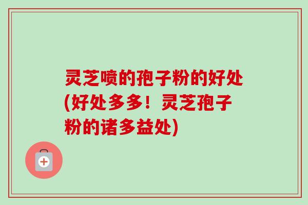 灵芝喷的孢子粉的好处(好处多多!灵芝孢子粉的诸多益处)-第1张图片-卓越灵芝孢子粉 灵芝喷的孢子粉的好处(好处多多!灵芝孢子粉的诸多益处)-第1张图片-卓越灵芝孢子粉