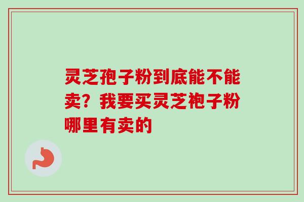 灵芝孢子粉到底能不能卖？我要买灵芝袍子粉哪里有卖的-第1张图片-卓越灵芝孢子粉
