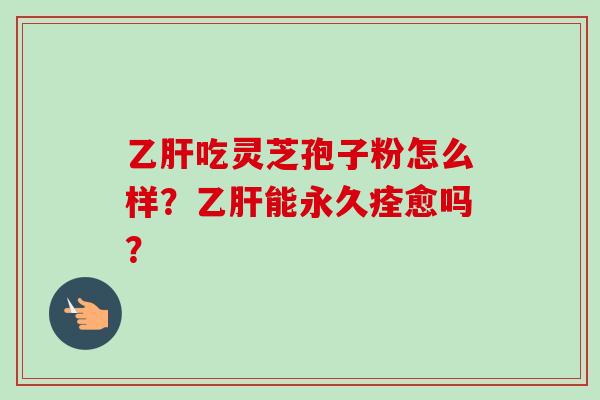 乙肝吃灵芝孢子粉怎么样？乙肝能永久痊愈吗？-第1张图片-卓越灵芝孢子粉