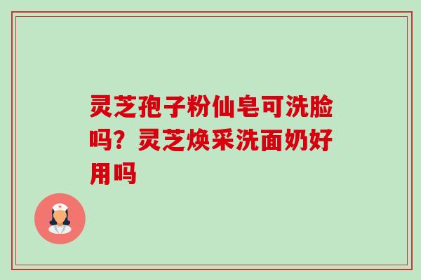 灵芝孢子粉仙皂可洗脸吗?灵芝焕采洗面奶好用吗-第1张图片-卓越灵芝孢子粉 灵芝孢子粉仙皂可洗脸吗?灵芝焕采洗面奶好用吗-第1张图片-卓越灵芝孢子粉
