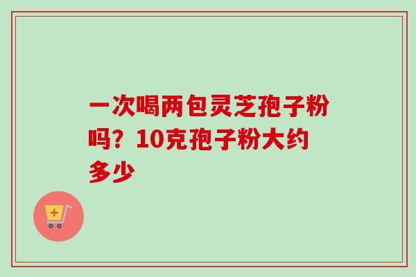 一次喝两包灵芝孢子粉吗？10克孢子粉大约多少-第1张图片-卓越灵芝孢子粉