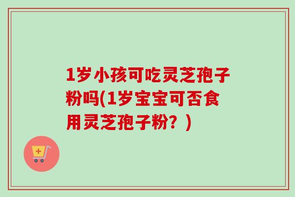 1岁小孩可吃灵芝孢子粉吗(1岁宝宝可否食用灵芝孢子粉?)-第1张图片-卓越灵芝孢子粉 1岁小孩可吃灵芝孢子粉吗(1岁宝宝可否食用灵芝孢子粉?)-第1张图片-卓越灵芝孢子粉