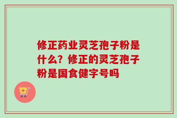 修正药业灵芝孢子粉是什么？修正的灵芝孢子粉是国食健字号吗-第1张图片-卓越灵芝孢子粉