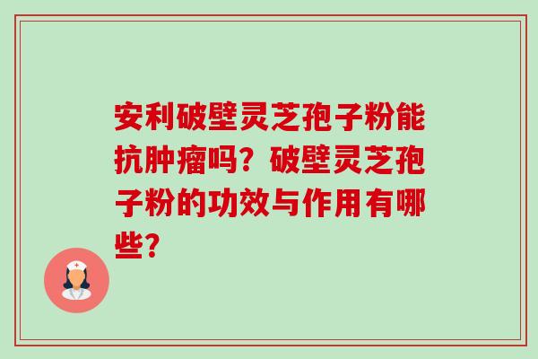 安利破壁灵芝孢子粉能抗肿瘤吗?破壁灵芝孢子粉的功效与作用有哪些?-第1张图片-卓越灵芝孢子粉 安利破壁灵芝孢子粉能抗肿瘤吗?破壁灵芝孢子粉的功效与作用有哪些?-第1张图片-卓越灵芝孢子粉