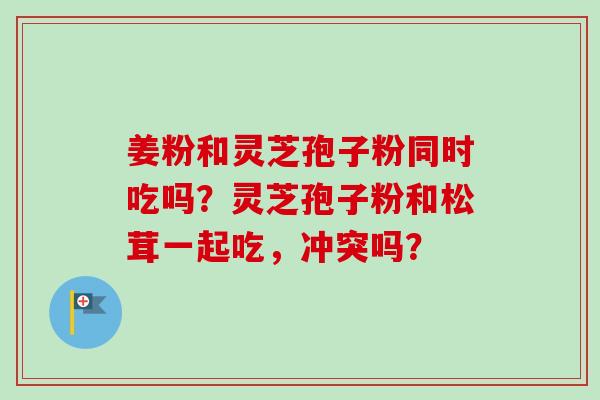 姜粉和灵芝孢子粉同时吃吗？灵芝孢子粉和松茸一起吃，冲突吗？-第1张图片-卓越灵芝孢子粉