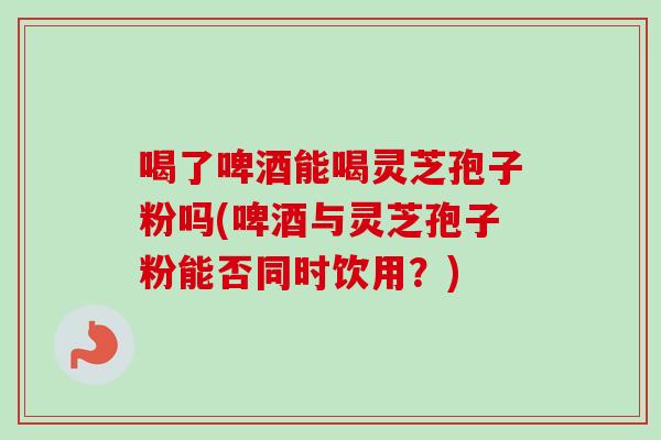 喝了啤酒能喝灵芝孢子粉吗(啤酒与灵芝孢子粉能否同时饮用?)-第1张图片-卓越灵芝孢子粉 喝了啤酒能喝灵芝孢子粉吗(啤酒与灵芝孢子粉能否同时饮用?)-第1张图片-卓越灵芝孢子粉