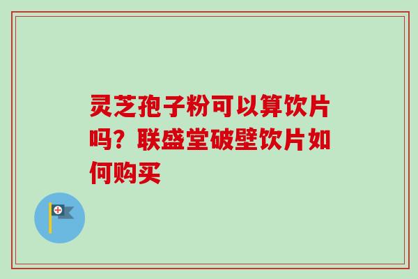 灵芝孢子粉可以算饮片吗?联盛堂破壁饮片如何购买-第1张图片-卓越灵芝孢子粉 灵芝孢子粉可以算饮片吗?联盛堂破壁饮片如何购买-第1张图片-卓越灵芝孢子粉