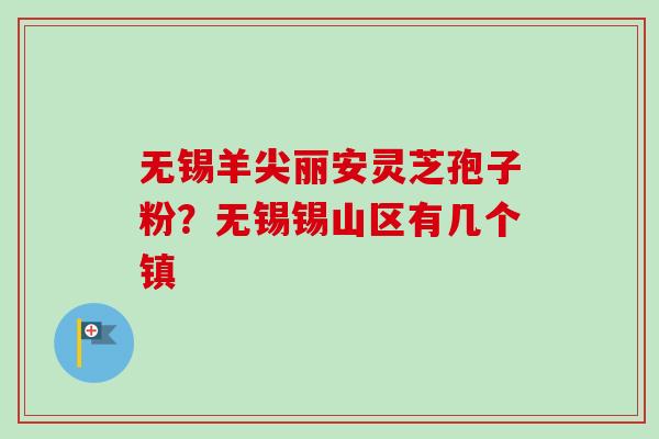 无锡羊尖丽安灵芝孢子粉？无锡锡山区有几个镇-第1张图片-卓越灵芝孢子粉