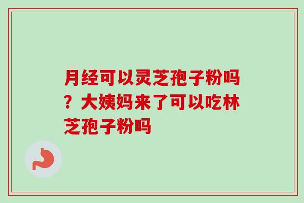 月经可以灵芝孢子粉吗?大姨妈来了可以吃林芝孢子粉吗-第1张图片-卓越灵芝孢子粉 月经可以灵芝孢子粉吗?大姨妈来了可以吃林芝孢子粉吗-第1张图片-卓越灵芝孢子粉