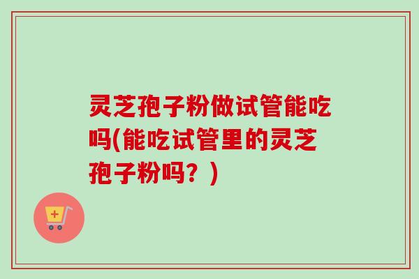 灵芝孢子粉做试管能吃吗(能吃试管里的灵芝孢子粉吗?)-第1张图片-卓越灵芝孢子粉 灵芝孢子粉做试管能吃吗(能吃试管里的灵芝孢子粉吗?)-第1张图片-卓越灵芝孢子粉