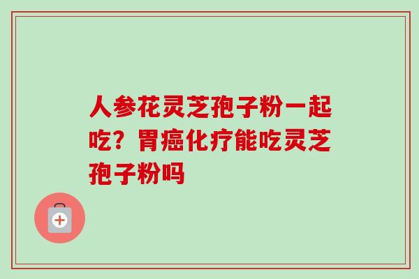 人参花灵芝孢子粉一起吃？胃癌化疗能吃灵芝孢子粉吗-第1张图片-卓越灵芝孢子粉