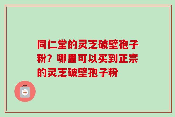 同仁堂的灵芝破壁孢子粉?哪里可以买到正宗的灵芝破壁孢子粉-第1张图片-卓越灵芝孢子粉 同仁堂的灵芝破壁孢子粉?哪里可以买到正宗的灵芝破壁孢子粉-第1张图片-卓越灵芝孢子粉