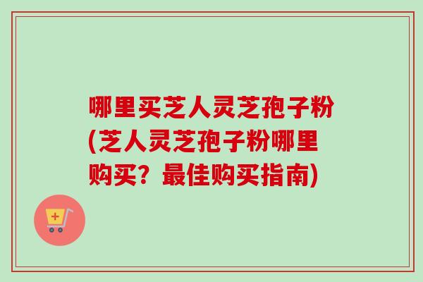 哪里买芝人灵芝孢子粉(芝人灵芝孢子粉哪里购买?最佳购买指南)-第1张图片-卓越灵芝孢子粉 哪里买芝人灵芝孢子粉(芝人灵芝孢子粉哪里购买?最佳购买指南)-第1张图片-卓越灵芝孢子粉