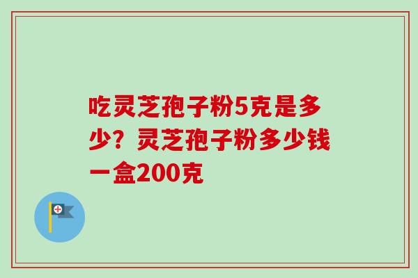 吃灵芝孢子粉5克是多少？灵芝孢子粉多少钱一盒200克-第1张图片-卓越灵芝孢子粉