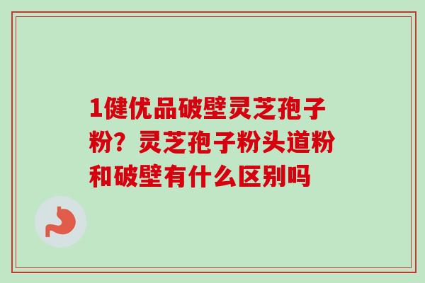 1健优品破壁灵芝孢子粉?灵芝孢子粉头道粉和破壁有什么区别吗-第1张图片-卓越灵芝孢子粉 1健优品破壁灵芝孢子粉?灵芝孢子粉头道粉和破壁有什么区别吗-第1张图片-卓越灵芝孢子粉