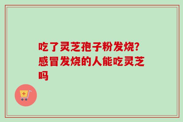 吃了灵芝孢子粉发烧?感冒发烧的人能吃灵芝吗-第1张图片-卓越灵芝孢子粉 吃了灵芝孢子粉发烧?感冒发烧的人能吃灵芝吗-第1张图片-卓越灵芝孢子粉
