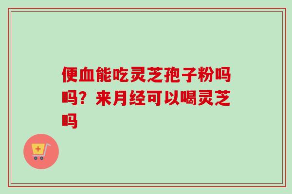便血能吃灵芝孢子粉吗吗？来月经可以喝灵芝吗-第1张图片-卓越灵芝孢子粉