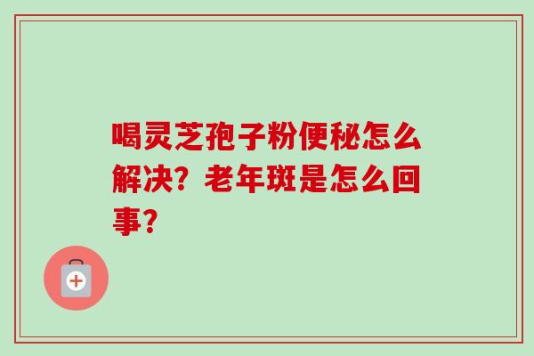 喝灵芝孢子粉便秘怎么解决？老年斑是怎么回事？-第1张图片-卓越灵芝孢子粉
