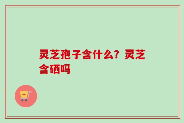 灵芝孢子含什么？灵芝含硒吗-第1张图片-卓越灵芝孢子粉