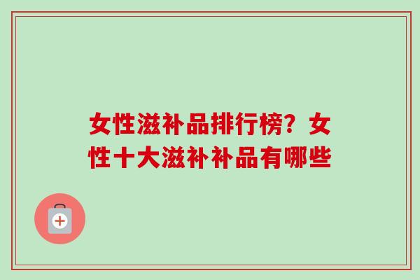 女性滋补品排行榜？女性十大滋补补品有哪些-第1张图片-卓越灵芝孢子粉