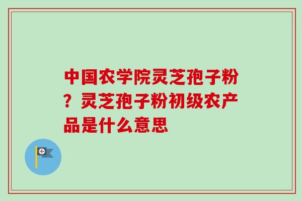中国农学院灵芝孢子粉?灵芝孢子粉初级农产品是什么意思-第1张图片-卓越灵芝孢子粉 中国农学院灵芝孢子粉?灵芝孢子粉初级农产品是什么意思-第1张图片-卓越灵芝孢子粉
