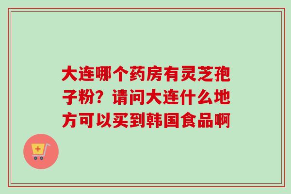 大连哪个药房有灵芝孢子粉？请问大连什么地方可以买到韩国食品啊-第1张图片-卓越灵芝孢子粉