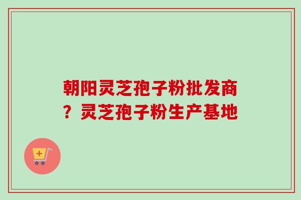 朝阳灵芝孢子粉批发商？灵芝孢子粉生产基地-第1张图片-卓越灵芝孢子粉