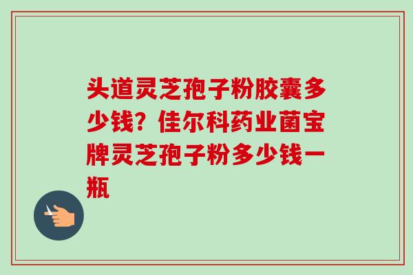 头道灵芝孢子粉胶囊多少钱?佳尔科药业菌宝牌灵芝孢子粉多少钱一瓶-第1张图片-卓越灵芝孢子粉 头道灵芝孢子粉胶囊多少钱?佳尔科药业菌宝牌灵芝孢子粉多少钱一瓶-第1张图片-卓越灵芝孢子粉
