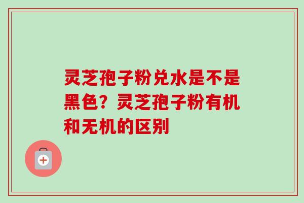 灵芝孢子粉兑水是不是黑色?灵芝孢子粉有机和无机的区别-第1张图片-卓越灵芝孢子粉 灵芝孢子粉兑水是不是黑色?灵芝孢子粉有机和无机的区别-第1张图片-卓越灵芝孢子粉