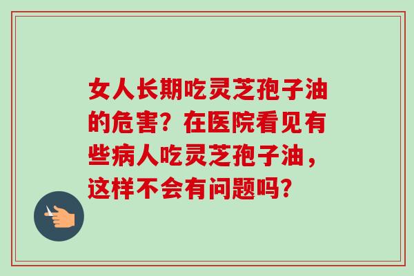 女人长期吃灵芝孢子油的危害？在医院看见有些病人吃灵芝孢子油，这样不会有问题吗？-第1张图片-卓越灵芝孢子粉