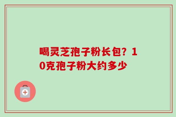 喝灵芝孢子粉长包？10克孢子粉大约多少-第1张图片-卓越灵芝孢子粉