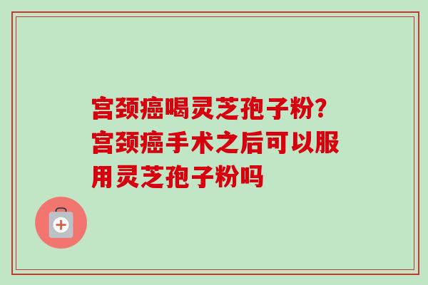 宫颈癌喝灵芝孢子粉?宫颈癌手术之后可以服用灵芝孢子粉吗-第1张图片-卓越灵芝孢子粉 宫颈癌喝灵芝孢子粉?宫颈癌手术之后可以服用灵芝孢子粉吗-第1张图片-卓越灵芝孢子粉