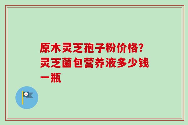 原木灵芝孢子粉价格？灵芝菌包营养液多少钱一瓶-第1张图片-卓越灵芝孢子粉