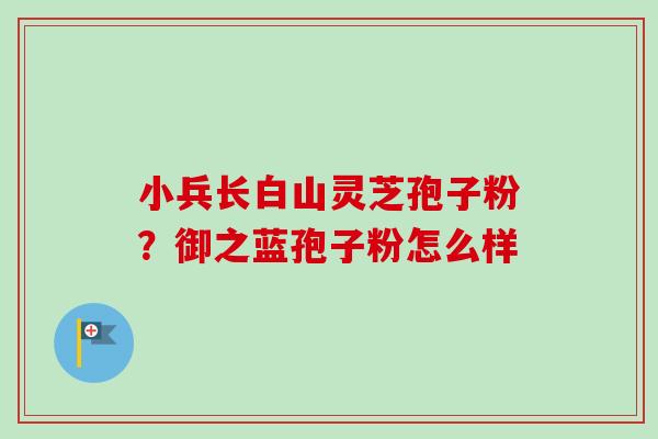 小兵长白山灵芝孢子粉？御之蓝孢子粉怎么样-第1张图片-卓越灵芝孢子粉