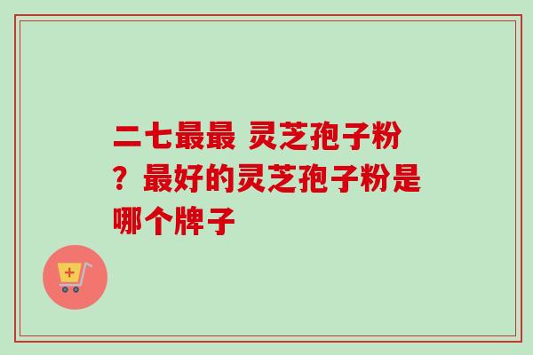 二七最最 灵芝孢子粉?最好的灵芝孢子粉是哪个牌子-第1张图片-卓越灵芝孢子粉 二七最最 灵芝孢子粉?最好的灵芝孢子粉是哪个牌子-第1张图片-卓越灵芝孢子粉