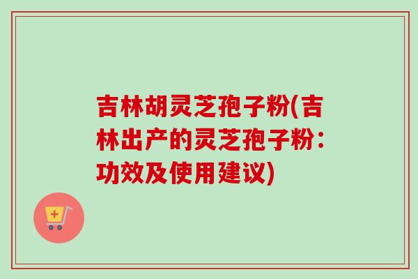吉林胡灵芝孢子粉(吉林出产的灵芝孢子粉:功效及使用建议)-第1张图片-卓越灵芝孢子粉 吉林胡灵芝孢子粉(吉林出产的灵芝孢子粉:功效及使用建议)-第1张图片-卓越灵芝孢子粉