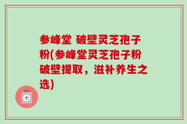 参峰堂 破壁灵芝孢子粉(参峰堂灵芝孢子粉破壁提取，滋补养生之选)-第1张图片-卓越灵芝孢子粉
