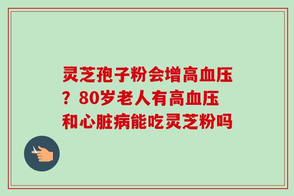 灵芝孢子粉会增高血压？80岁老人有高血压和心脏病能吃灵芝粉吗-第1张图片-卓越灵芝孢子粉