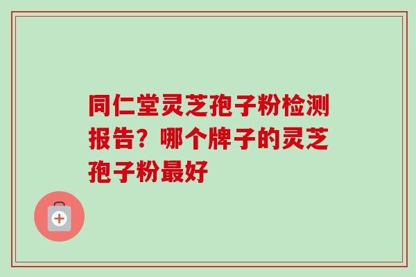 同仁堂灵芝孢子粉检测报告？哪个牌子的灵芝孢子粉最好-第1张图片-卓越灵芝孢子粉